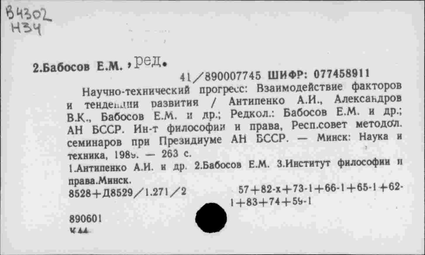 ﻿
2.Бабосов Е.М. , РеД*
41/890007745 ШИФР: 077458911
Научно-технический прогресс: Взаимодействие факторов и тенденции развития / Антипенко А.И., Александров В.К., Бабосов Е.М. и др.; Редкол.: Бабосов Е.М. и др.; АН БССР. Ин-т философии и права, Респ.совет методой, семинаров при Президиуме АН БССР. — Минск: Наука и техника, 198ъ. — 263 с.
1.Антипенко А.И. и др. 2.Бабосов Е.М. З.Институт философии и права.Минск.
85284-Д8529/1.271 /2	574-82-х 4-73-14-66-14-65-14-62-
14-834-744-59-1
890601 Ч4Л